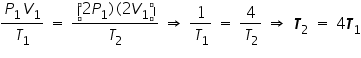 «math xmlns=¨http://www.w3.org/1998/Math/MathML¨»«mfrac»«mrow»«msub»«mi»P«/mi»«mn»1«/mn»«/msub»«msub»«mi»V«/mi»«mn»1«/mn»«/msub»«/mrow»«msub»«mi»T«/mi»«mn»1«/mn»«/msub»«/mfrac»«mo»§nbsp;«/mo»«mo»=«/mo»«mo»§nbsp;«/mo»«mfrac»«mrow»«mo»(«/mo»«mn»2«/mn»«msub»«mi»P«/mi»«mn»1«/mn»«/msub»«mo»)«/mo»«mo»(«/mo»«mn»2«/mn»«msub»«mi»V«/mi»«mn»1«/mn»«/msub»«mo»)«/mo»«/mrow»«msub»«mi»T«/mi»«mn»2«/mn»«/msub»«/mfrac»«mo»§nbsp;«/mo»«mo»§#8658;«/mo»«mo»§nbsp;«/mo»«mfrac»«mn»1«/mn»«msub»«mi»T«/mi»«mn»1«/mn»«/msub»«/mfrac»«mo»§nbsp;«/mo»«mo»=«/mo»«mo»§nbsp;«/mo»«mfrac»«mn»4«/mn»«msub»«mi»T«/mi»«mn»2«/mn»«/msub»«/mfrac»«mo»§nbsp;«/mo»«mo»§#8658;«/mo»«mo»§nbsp;«/mo»«msub»«mi mathvariant=¨bold-italic¨»T«/mi»«mn»2«/mn»«/msub»«mo»§nbsp;«/mo»«mo»=«/mo»«mo»§nbsp;«/mo»«mn»4«/mn»«msub»«mi mathvariant=¨bold-italic¨»T«/mi»«mn»1«/mn»«/msub»«/math»